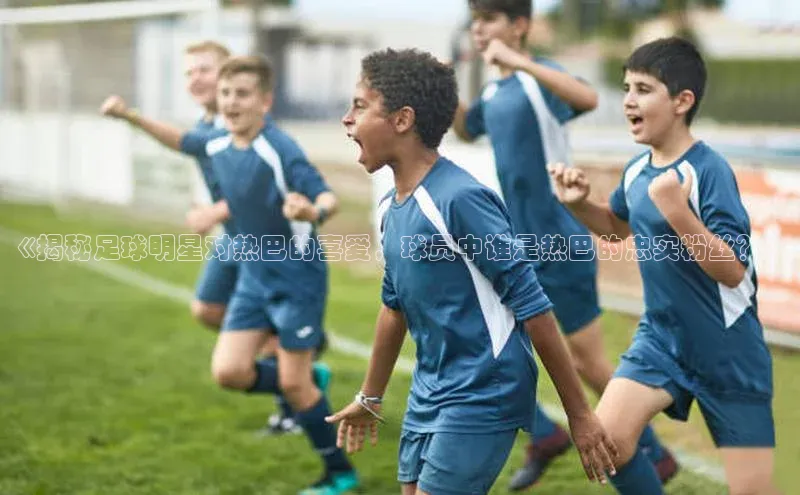 南宫28官网登录入口最新版宇信科技《揭秘足球明星对热巴的喜爱，球员中谁是热巴的忠实粉丝？》