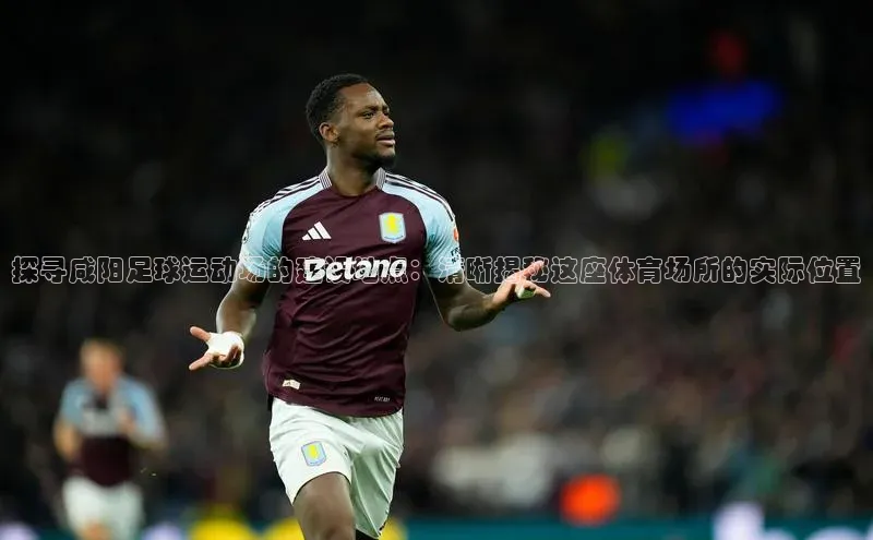 南宫app注册百度 H5探寻咸阳足球运动场的建设地点：清晰揭秘这座体育场所的实际位置