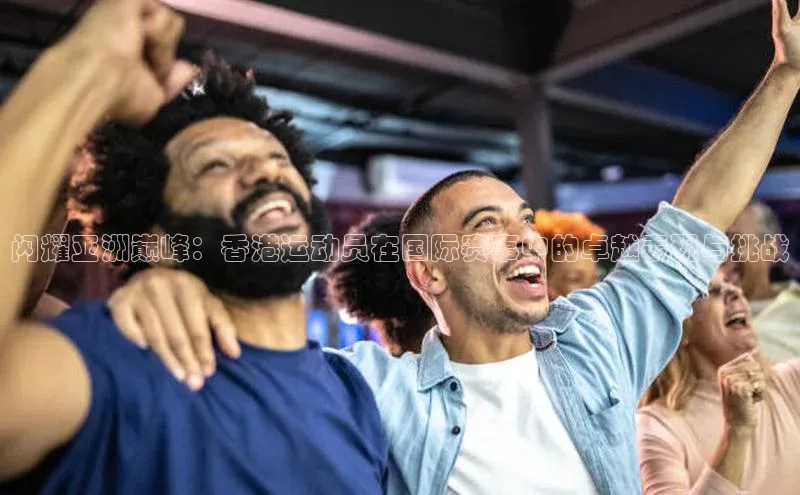闪耀亚洲巅峰：香港运动员在国际赛事中的卓越表现与挑战