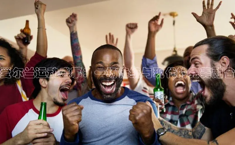 爱尔兰运动盛事：一场传统与现代的完美融合