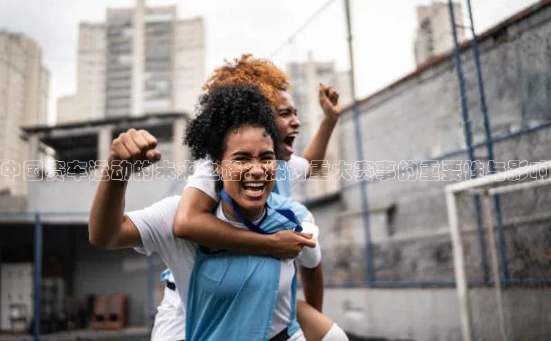 中国赛车运动的未来之路：探讨重大赛事的重要性与影响